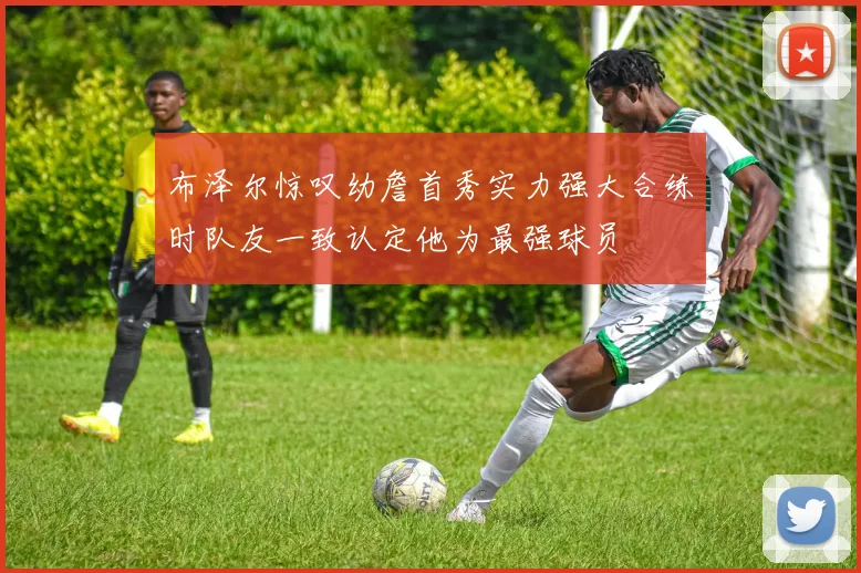 布泽尔惊叹幼詹首秀实力强大合练时队友一致认定他为最强球员