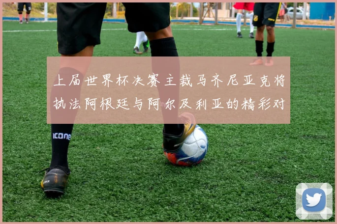 上届世界杯决赛主裁马齐尼亚克将执法阿根廷与阿尔及利亚的精彩对决