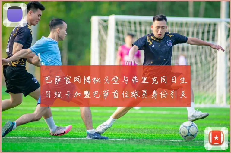 巴萨官网揭秘戈登与弗里克同日生日纽卡加盟巴萨首位球员身份引关注