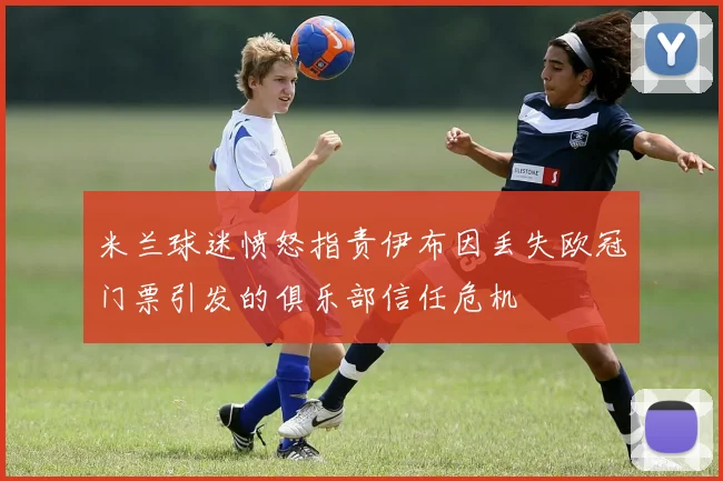 米兰球迷愤怒指责伊布因丢失欧冠门票引发的俱乐部信任危机
