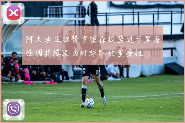 阿夫迪亚称赞亨德森投篮进步显著强调其爆发力对球队的重要性