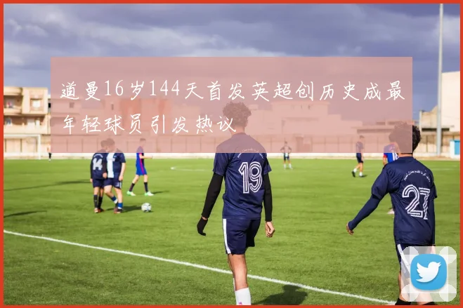 道曼16岁144天首发英超创历史成最年轻球员引发热议