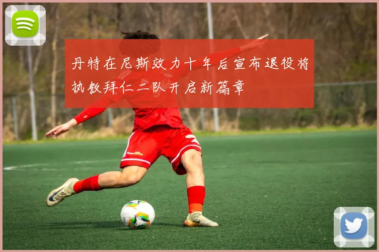 丹特在尼斯效力十年后宣布退役将执教拜仁二队开启新篇章
