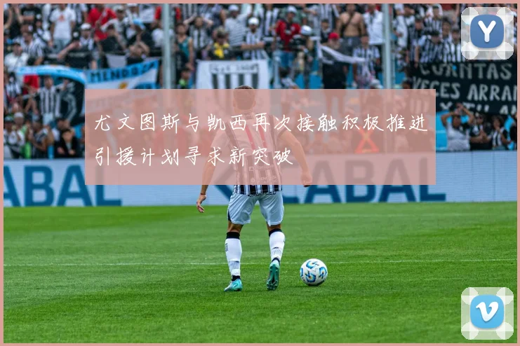 尤文图斯与凯西再次接触积极推进引援计划寻求新突破