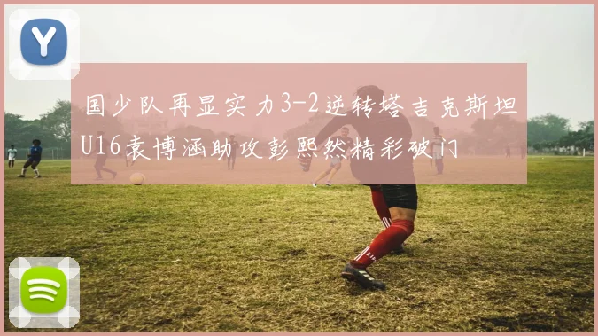 国少队再显实力3-2逆转塔吉克斯坦U16袁博涵助攻彭熙然精彩破门