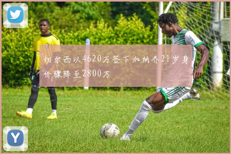 切尔西以4620万签下加纳乔21岁身价骤降至2800万