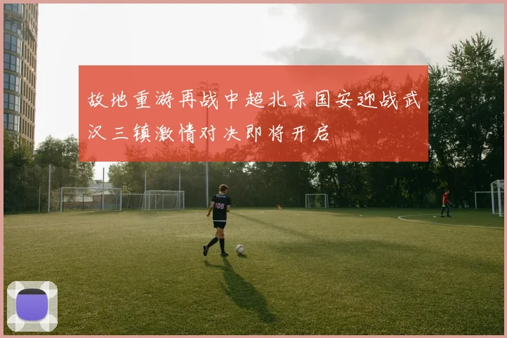 故地重游再战中超北京国安迎战武汉三镇激情对决即将开启