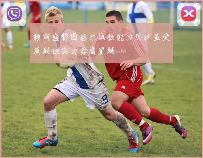 赖斯盛赞图赫尔执教能力贝林虽受质疑但实力毋庸置疑