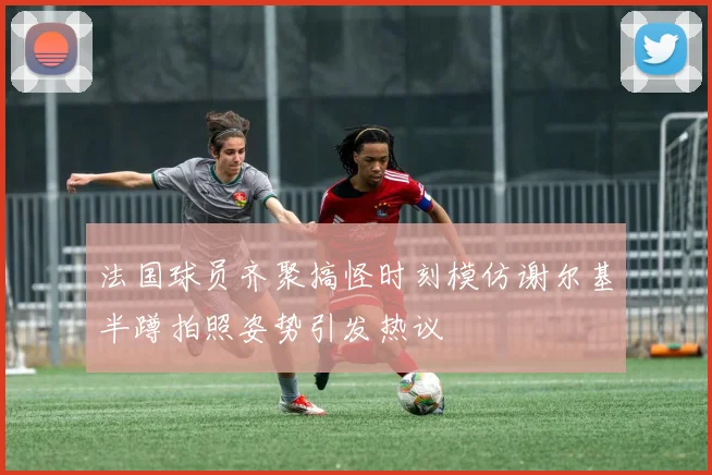 法国球员齐聚搞怪时刻模仿谢尔基半蹲拍照姿势引发热议