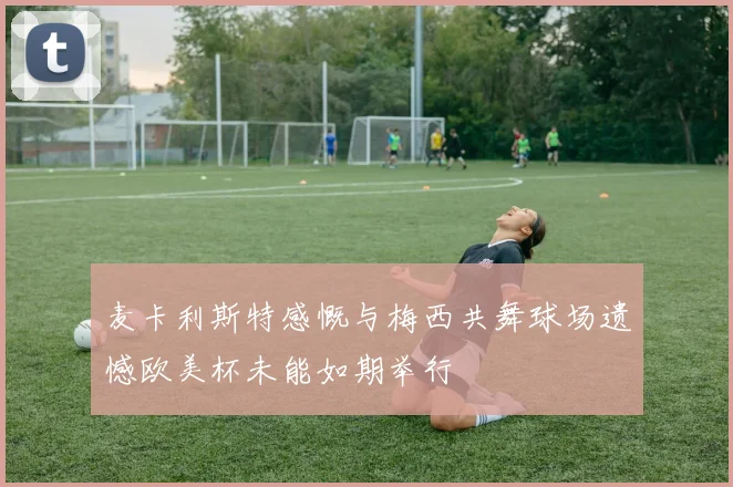 麦卡利斯特感慨与梅西共舞球场遗憾欧美杯未能如期举行