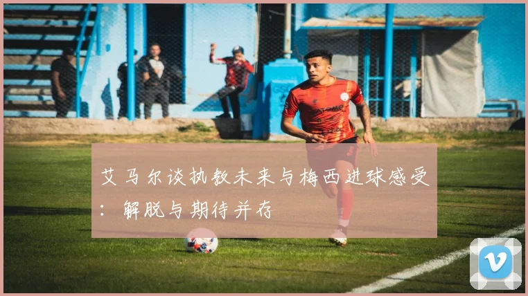 艾马尔谈执教未来与梅西进球感受：解脱与期待并存