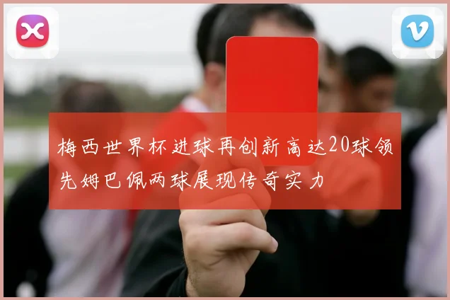 梅西世界杯进球再创新高达20球领先姆巴佩两球展现传奇实力