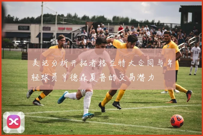 美记分析开拓者格兰特大合同与年轻球员亨德森夏普的交易潜力