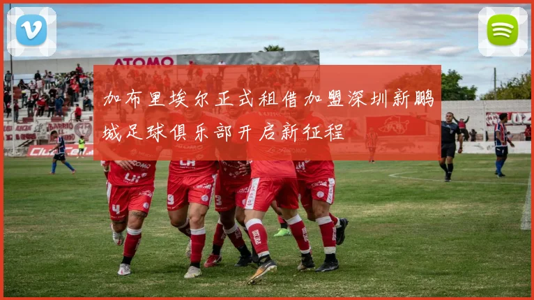 加布里埃尔正式租借加盟深圳新鹏城足球俱乐部开启新征程