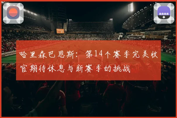 哈里森巴恩斯：第14个赛季完美收官期待休息与新赛季的挑战