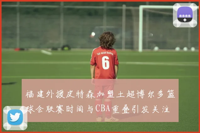 福建外援皮特森加盟土超博尔多篮球会联赛时间与CBA重叠引发关注
