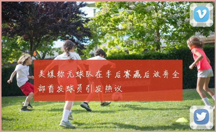 美媒称无球队在季后赛赢后放弃全部首发球员引发热议