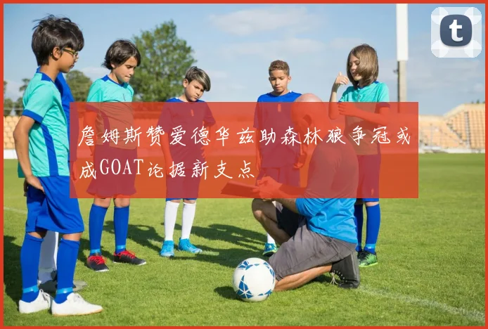 詹姆斯赞爱德华兹助森林狼争冠或成GOAT论据新支点