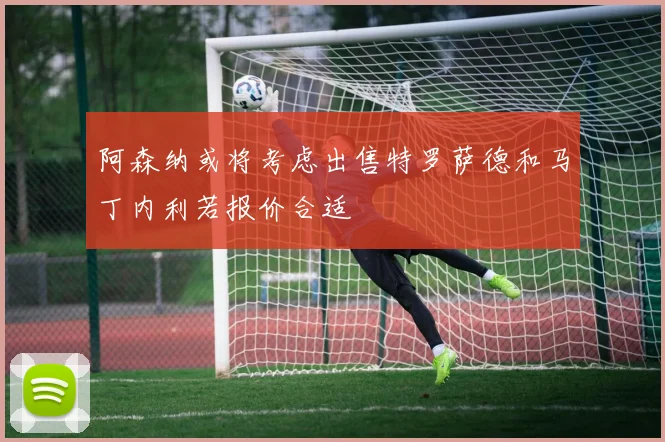 阿森纳或将考虑出售特罗萨德和马丁内利若报价合适