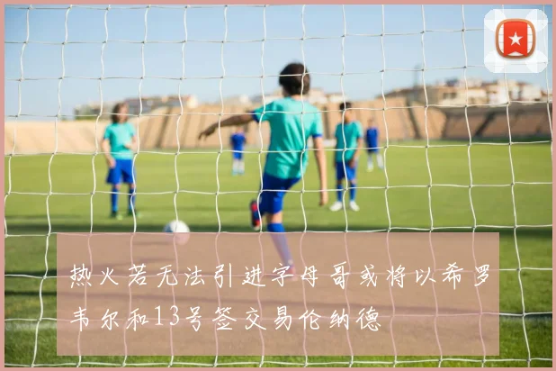 热火若无法引进字母哥或将以希罗韦尔和13号签交易伦纳德